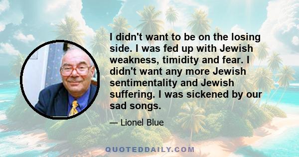 I didn't want to be on the losing side. I was fed up with Jewish weakness, timidity and fear. I didn't want any more Jewish sentimentality and Jewish suffering. I was sickened by our sad songs.