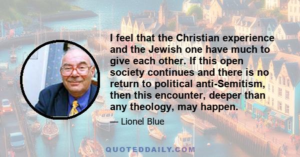 I feel that the Christian experience and the Jewish one have much to give each other. If this open society continues and there is no return to political anti-Semitism, then this encounter, deeper than any theology, may