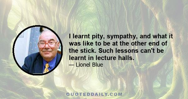 I learnt pity, sympathy, and what it was like to be at the other end of the stick. Such lessons can't be learnt in lecture halls.