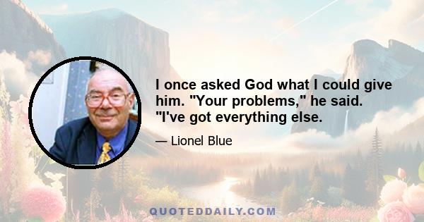 I once asked God what I could give him. Your problems, he said. I've got everything else.