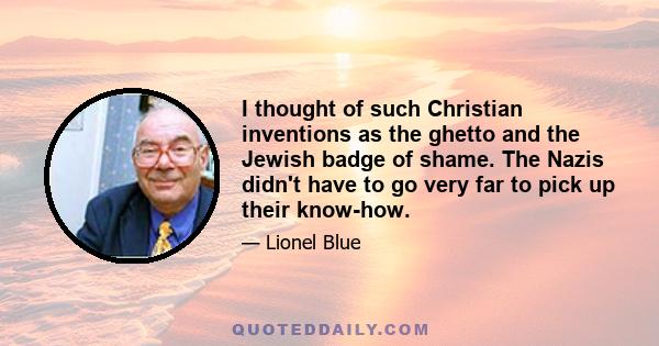 I thought of such Christian inventions as the ghetto and the Jewish badge of shame. The Nazis didn't have to go very far to pick up their know-how.