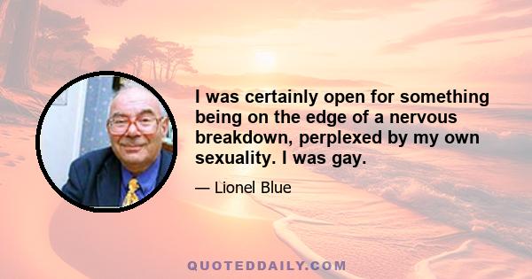 I was certainly open for something being on the edge of a nervous breakdown, perplexed by my own sexuality. I was gay.