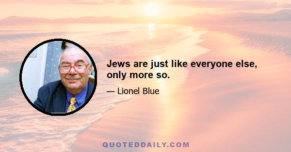 Jews are just like everyone else, only more so.