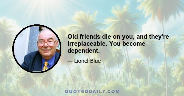 Old friends die on you, and they're irreplaceable. You become dependent.