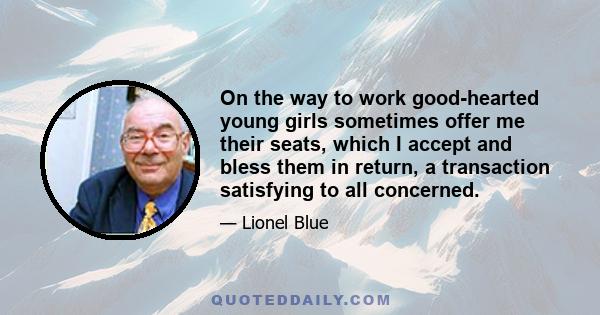 On the way to work good-hearted young girls sometimes offer me their seats, which I accept and bless them in return, a transaction satisfying to all concerned.