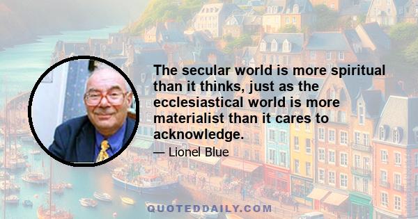 The secular world is more spiritual than it thinks, just as the ecclesiastical world is more materialist than it cares to acknowledge.