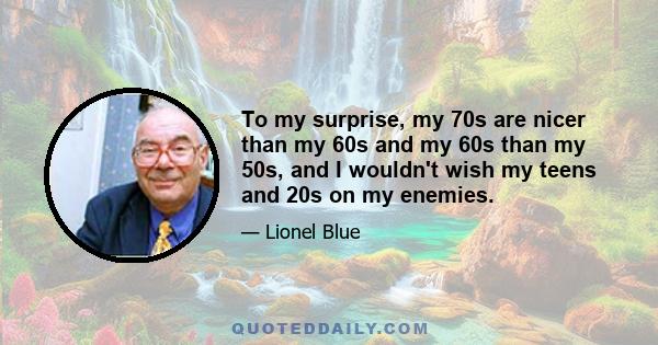 To my surprise, my 70s are nicer than my 60s and my 60s than my 50s, and I wouldn't wish my teens and 20s on my enemies.