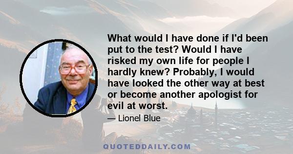 What would I have done if I'd been put to the test? Would I have risked my own life for people I hardly knew? Probably, I would have looked the other way at best or become another apologist for evil at worst.