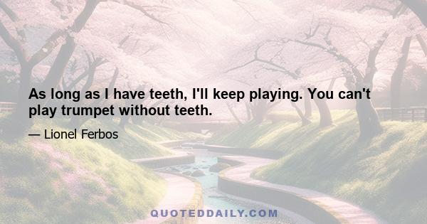 As long as I have teeth, I'll keep playing. You can't play trumpet without teeth.