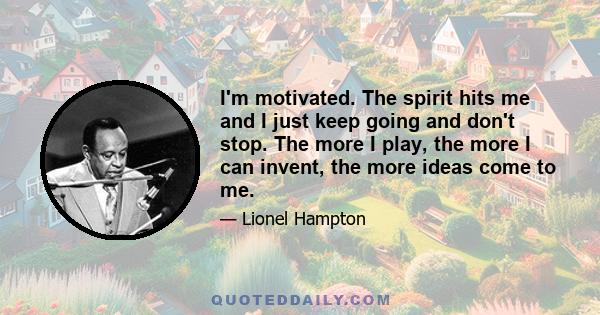 I'm motivated. The spirit hits me and I just keep going and don't stop. The more I play, the more I can invent, the more ideas come to me.