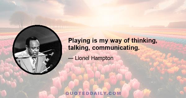 Playing is my way of thinking, talking, communicating.