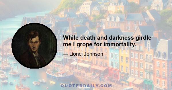 While death and darkness girdle me I grope for immortality.