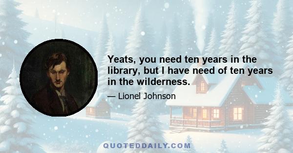 Yeats, you need ten years in the library, but I have need of ten years in the wilderness.