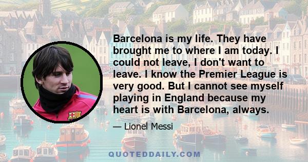 Barcelona is my life. They have brought me to where I am today. I could not leave, I don't want to leave. I know the Premier League is very good. But I cannot see myself playing in England because my heart is with