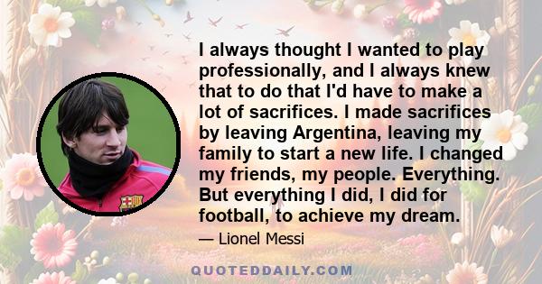 I always thought I wanted to play professionally, and I always knew that to do that I'd have to make a lot of sacrifices. I made sacrifices by leaving Argentina, leaving my family to start a new life. I changed my