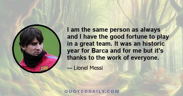 I am the same person as always and I have the good fortune to play in a great team. It was an historic year for Barca and for me but it's thanks to the work of everyone.