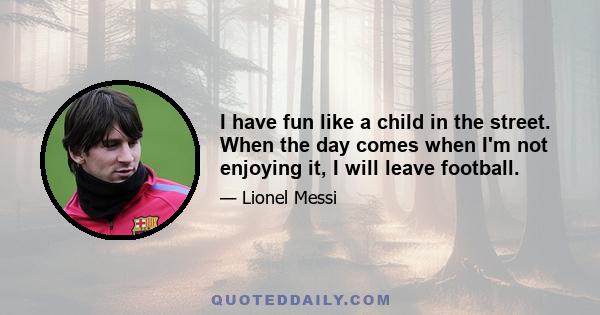 I have fun like a child in the street. When the day comes when I'm not enjoying it, I will leave football.