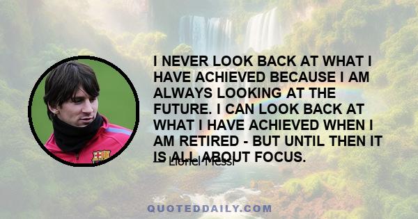 I NEVER LOOK BACK AT WHAT I HAVE ACHIEVED BECAUSE I AM ALWAYS LOOKING AT THE FUTURE. I CAN LOOK BACK AT WHAT I HAVE ACHIEVED WHEN I AM RETIRED - BUT UNTIL THEN IT IS ALL ABOUT FOCUS.