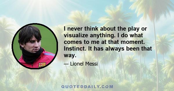 I never think about the play or visualize anything. I do what comes to me at that moment. Instinct. It has always been that way.