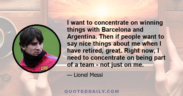 I want to concentrate on winning things with Barcelona and Argentina. Then if people want to say nice things about me when I have retired, great. Right now, I need to concentrate on being part of a team - not just on me.