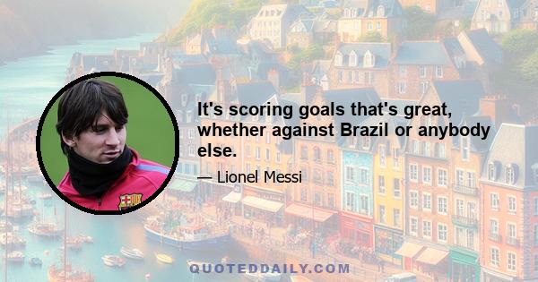 It's scoring goals that's great, whether against Brazil or anybody else.