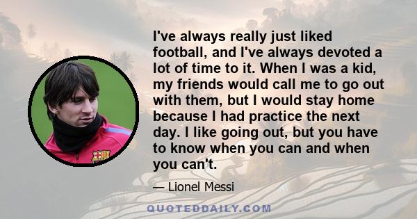 I've always really just liked football, and I've always devoted a lot of time to it. When I was a kid, my friends would call me to go out with them, but I would stay home because I had practice the next day. I like