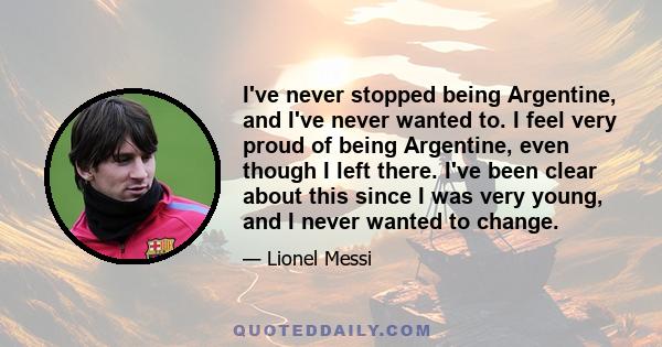 I've never stopped being Argentine, and I've never wanted to. I feel very proud of being Argentine, even though I left there. I've been clear about this since I was very young, and I never wanted to change.