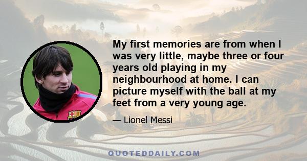 My first memories are from when I was very little, maybe three or four years old playing in my neighbourhood at home. I can picture myself with the ball at my feet from a very young age.