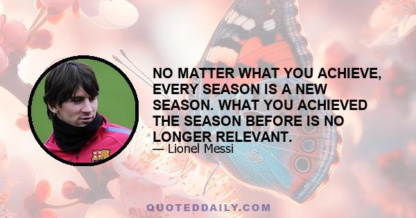 NO MATTER WHAT YOU ACHIEVE, EVERY SEASON IS A NEW SEASON. WHAT YOU ACHIEVED THE SEASON BEFORE IS NO LONGER RELEVANT.