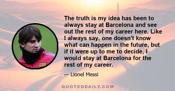 The truth is my idea has been to always stay at Barcelona and see out the rest of my career here. Like I always say, one doesn't know what can happen in the future, but if it were up to me to decide, I would stay at