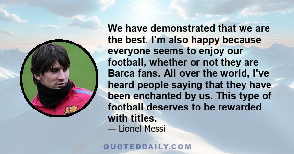 We have demonstrated that we are the best, I'm also happy because everyone seems to enjoy our football, whether or not they are Barca fans. All over the world, I've heard people saying that they have been enchanted by