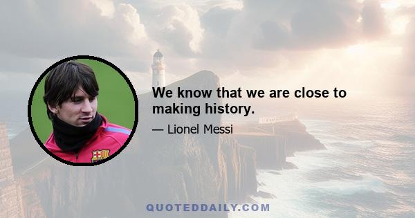 We know that we are close to making history.