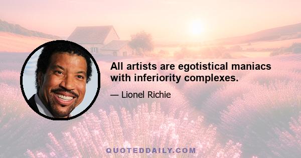 All artists are egotistical maniacs with inferiority complexes.