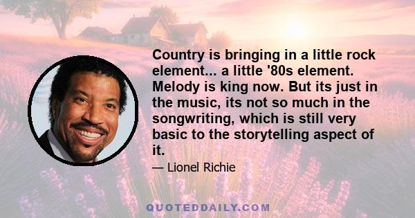 Country is bringing in a little rock element... a little '80s element. Melody is king now. But its just in the music, its not so much in the songwriting, which is still very basic to the storytelling aspect of it.