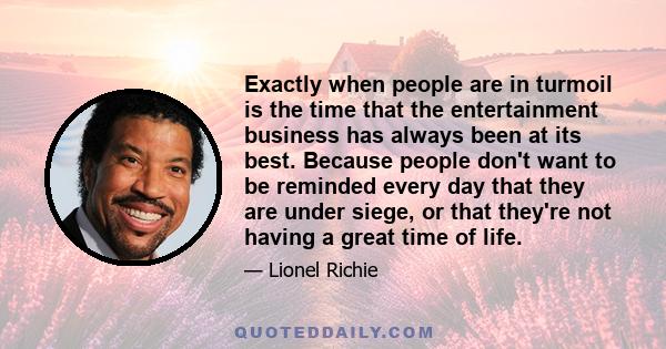 Exactly when people are in turmoil is the time that the entertainment business has always been at its best. Because people don't want to be reminded every day that they are under siege, or that they're not having a