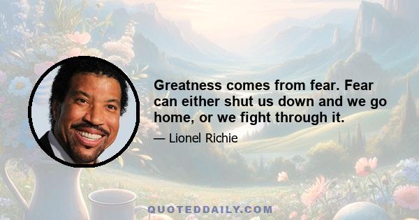 Greatness comes from fear. Fear can either shut us down and we go home, or we fight through it.