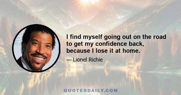 I find myself going out on the road to get my confidence back, because I lose it at home.