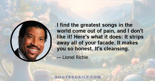 I find the greatest songs in the world come out of pain, and I don't like it! Here's what it does: It strips away all of your facade. It makes you so honest. It's cleansing.