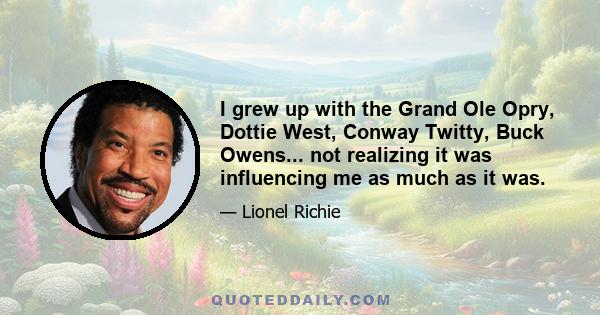 I grew up with the Grand Ole Opry, Dottie West, Conway Twitty, Buck Owens... not realizing it was influencing me as much as it was.