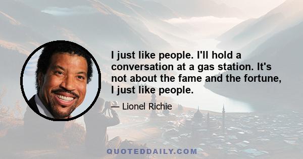 I just like people. I'll hold a conversation at a gas station. It's not about the fame and the fortune, I just like people.