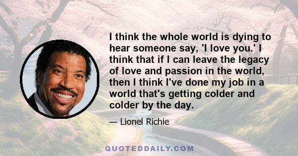 I think the whole world is dying to hear someone say, 'I love you.' I think that if I can leave the legacy of love and passion in the world, then I think I've done my job in a world that's getting colder and colder by