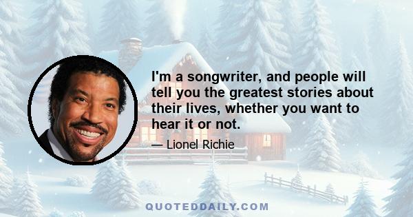 I'm a songwriter, and people will tell you the greatest stories about their lives, whether you want to hear it or not.