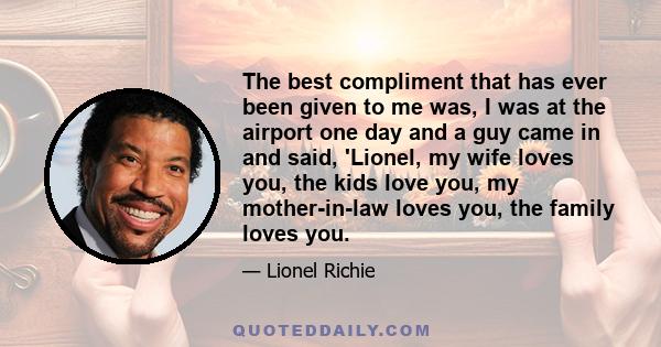 The best compliment that has ever been given to me was, I was at the airport one day and a guy came in and said, 'Lionel, my wife loves you, the kids love you, my mother-in-law loves you, the family loves you.