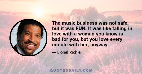 The music business was not safe, but it was FUN. It was like falling in love with a woman you know is bad for you, but you love every minute with her, anyway.