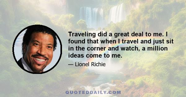 Traveling did a great deal to me. I found that when I travel and just sit in the corner and watch, a million ideas come to me.