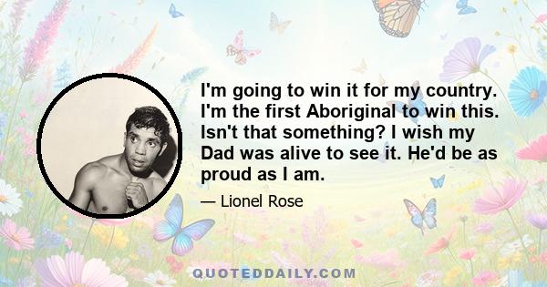 I'm going to win it for my country. I'm the first Aboriginal to win this. Isn't that something? I wish my Dad was alive to see it. He'd be as proud as I am.