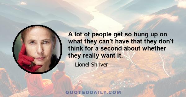 A lot of people get so hung up on what they can't have that they don't think for a second about whether they really want it.