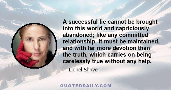 A successful lie cannot be brought into this world and capriciously abandoned; like any committed relationship, it must be maintained, and with far more devotion than the truth, which carries on being carelessly true