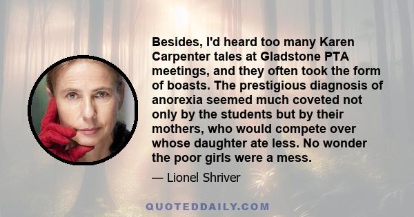 Besides, I'd heard too many Karen Carpenter tales at Gladstone PTA meetings, and they often took the form of boasts. The prestigious diagnosis of anorexia seemed much coveted not only by the students but by their