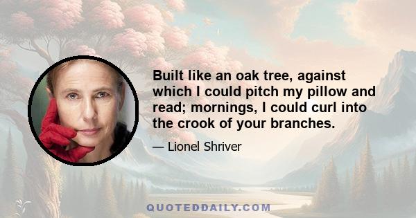 Built like an oak tree, against which I could pitch my pillow and read; mornings, I could curl into the crook of your branches.